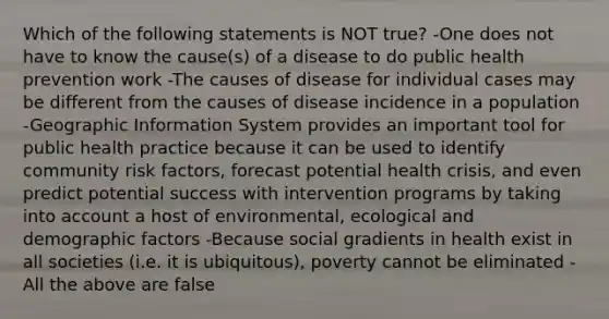 Which of the following statements is NOT true? -One does not have to know the cause(s) of a disease to do public health prevention work -The causes of disease for individual cases may be different from the causes of disease incidence in a population -Geographic Information System provides an important tool for public health practice because it can be used to identify community risk factors, forecast potential health crisis, and even predict potential success with intervention programs by taking into account a host of environmental, ecological and demographic factors -Because social gradients in health exist in all societies (i.e. it is ubiquitous), poverty cannot be eliminated -All the above are false