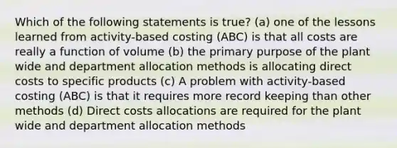 Which of the following statements is true? (a) one of the lessons learned from activity-based costing (ABC) is that all costs are really a function of volume (b) the primary purpose of the plant wide and department allocation methods is allocating direct costs to specific products (c) A problem with activity-based costing (ABC) is that it requires more record keeping than other methods (d) Direct costs allocations are required for the plant wide and department allocation methods