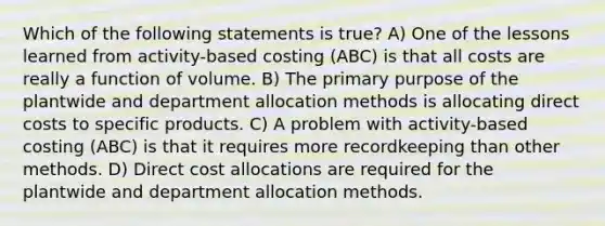 Which of the following statements is true? A) One of the lessons learned from activity-based costing (ABC) is that all costs are really a function of volume. B) The primary purpose of the plantwide and department allocation methods is allocating direct costs to specific products. C) A problem with activity-based costing (ABC) is that it requires more recordkeeping than other methods. D) Direct cost allocations are required for the plantwide and department allocation methods.