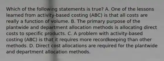 Which of the following statements is true? A. One of the lessons learned from activity-based costing (ABC) is that all costs are really a function of volume. B. The primary purpose of the plantwide and department allocation methods is allocating direct costs to specific products. C. A problem with activity-based costing (ABC) is that it requires more recordkeeping than other methods. D. Direct cost allocations are required for the plantwide and department allocation methods.