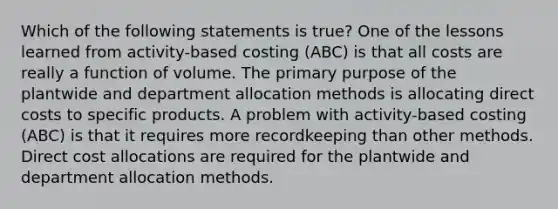 Which of the following statements is true? One of the lessons learned from activity-based costing (ABC) is that all costs are really a function of volume. The primary purpose of the plantwide and department allocation methods is allocating direct costs to specific products. A problem with activity-based costing (ABC) is that it requires more recordkeeping than other methods. Direct cost allocations are required for the plantwide and department allocation methods.