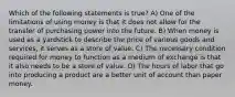 Which of the following statements is true? A) One of the limitations of using money is that it does not allow for the transfer of purchasing power into the future. B) When money is used as a yardstick to describe the price of various goods and services, it serves as a store of value. C) The necessary condition required for money to function as a medium of exchange is that it also needs to be a store of value. D) The hours of labor that go into producing a product are a better unit of account than paper money.