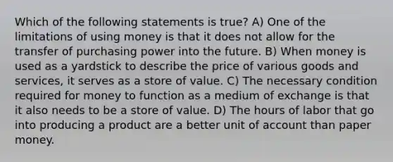 Which of the following statements is true? A) One of the limitations of using money is that it does not allow for the transfer of purchasing power into the future. B) When money is used as a yardstick to describe the price of various goods and services, it serves as a store of value. C) The necessary condition required for money to function as a medium of exchange is that it also needs to be a store of value. D) The hours of labor that go into producing a product are a better unit of account than paper money.