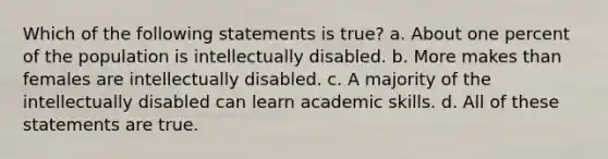 Which of the following statements is true? a. About one percent of the population is intellectually disabled. b. More makes than females are intellectually disabled. c. A majority of the intellectually disabled can learn academic skills. d. All of these statements are true.