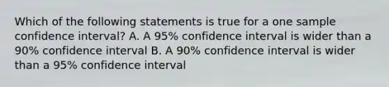 Which of the following statements is true for a one sample confidence interval? A. A 95% confidence interval is wider than a 90% confidence interval B. A 90% confidence interval is wider than a 95% confidence interval