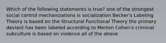 Which of the following statements is true? one of the strongest social control mechanizations is socialization Becker's Labeling Theory is based on the Structural Functional Theory the primary deviant has been labeled according to Merton Cohen's criminal subculture is based on violence all of the above