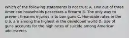 Which of the following statements is not true: A. One out of three American households possesses a firearm B. The only way to prevent firearms injuries is to ban guns C. Homicide rates in the U.S. are among the highest in the developed world D. Use of guns accounts for the high rates of suicide among American adolescents