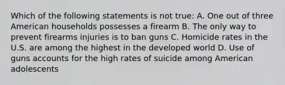 Which of the following statements is not true: A. One out of three American households possesses a firearm B. The only way to prevent firearms injuries is to ban guns C. Homicide rates in the U.S. are among the highest in the developed world D. Use of guns accounts for the high rates of suicide among American adolescents