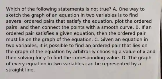 Which of the following statements is not ​true? A. One way to sketch the graph of an equation in two variables is to find several ordered pairs that satisfy the​ equation, plot the ordered​ pairs, and then connect the points with a smooth curve. B. If an ordered pair satisfies a given​ equation, then the ordered pair must lie on the graph of the equation. C. Given an equation in two​ variables, it is possible to find an ordered pair that lies on the graph of the equation by arbitrarily choosing a value of x and then solving for y to find the corresponding value. D. The graph of every equation in two variables can be represented by a straight line.