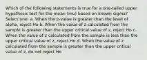 Which of the following statements is true for a one-tailed upper hypothesis test for the mean (mu) based on known sigma? Select one: a. When the p-value is greater than the level of alpha, reject Ho b. When the value of z calculated from the sample is greater than the upper critical value of z, reject Ho c. When the value of z calculated from the sample is less than the upper critical value of z, reject Ho d. When the value of z calculated from the sample is greater than the upper critical value of z, do not reject Ho