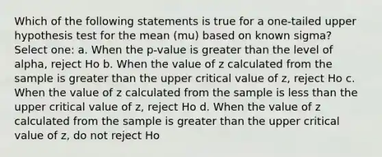 Which of the following statements is true for a one-tailed upper hypothesis test for the mean (mu) based on known sigma? Select one: a. When the p-value is greater than the level of alpha, reject Ho b. When the value of z calculated from the sample is greater than the upper critical value of z, reject Ho c. When the value of z calculated from the sample is less than the upper critical value of z, reject Ho d. When the value of z calculated from the sample is greater than the upper critical value of z, do not reject Ho