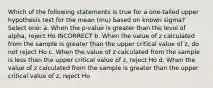 Which of the following statements is true for a one-tailed upper hypothesis test for the mean (mu) based on known sigma? Select one: a. When the p-value is greater than the level of alpha, reject Ho INCORRECT b. When the value of z calculated from the sample is greater than the upper critical value of z, do not reject Ho c. When the value of z calculated from the sample is less than the upper critical value of z, reject Ho d. When the value of z calculated from the sample is greater than the upper critical value of z, reject Ho