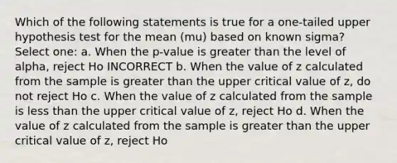 Which of the following statements is true for a one-tailed upper hypothesis test for the mean (mu) based on known sigma? Select one: a. When the p-value is greater than the level of alpha, reject Ho INCORRECT b. When the value of z calculated from the sample is greater than the upper critical value of z, do not reject Ho c. When the value of z calculated from the sample is less than the upper critical value of z, reject Ho d. When the value of z calculated from the sample is greater than the upper critical value of z, reject Ho