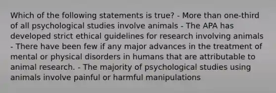 Which of the following statements is true? - More than one-third of all psychological studies involve animals - The APA has developed strict ethical guidelines for research involving animals - There have been few if any major advances in the treatment of mental or physical disorders in humans that are attributable to animal research. - The majority of psychological studies using animals involve painful or harmful manipulations