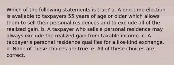 Which of the following statements is true? a. A one-time election is available to taxpayers 55 years of age or older which allows them to sell their personal residences and to exclude all of the realized gain. b. A taxpayer who sells a personal residence may always exclude the realized gain from taxable income. c. A taxpayer's personal residence qualifies for a like-kind exchange. d. None of these choices are true. e. All of these choices are correct.