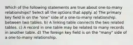 Which of the following statements are true about one-to-many relationships? Select all the options that apply. a) The primary key field is on the "one" side of a one-to-many relationship. between two tables. b) A linking table connects the two related tables. c) A record in one table may be related to many records in another table. d) The foreign key field is on the "many" side of a one-to-many relationship.