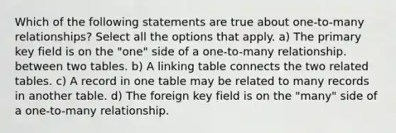 Which of the following statements are true about one-to-many relationships? Select all the options that apply. a) The primary key field is on the "one" side of a one-to-many relationship. between two tables. b) A linking table connects the two related tables. c) A record in one table may be related to many records in another table. d) The foreign key field is on the "many" side of a one-to-many relationship.