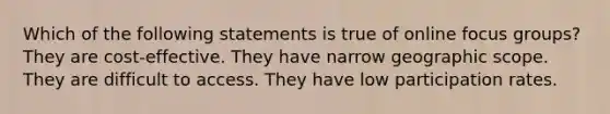 Which of the following statements is true of online focus groups? They are cost-effective. They have narrow geographic scope. They are difficult to access. They have low participation rates.