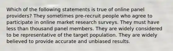 Which of the following statements is true of online panel providers? They sometimes pre-recruit people who agree to participate in online market research surveys. They must have less than thousand panel members. They are widely considered to be representative of the target population. They are widely believed to provide accurate and unbiased results.