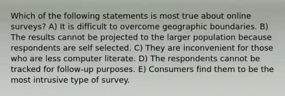 Which of the following statements is most true about online surveys? A) It is difficult to overcome geographic boundaries. B) The results cannot be projected to the larger population because respondents are self selected. C) They are inconvenient for those who are less computer literate. D) The respondents cannot be tracked for follow-up purposes. E) Consumers find them to be the most intrusive type of survey.