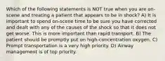 Which of the following statements is NOT true when you are on-scene and treating a patient that appears to be in shock? A) It is important to spend on-scene time to be sure you have corrected and dealt with any of the causes of the shock so that it does not get worse. This is more important than rapid transport. B) The patient should be promptly put on high-concentration oxygen. C) Prompt transportation is a very high priority. D) Airway management is of top priority.