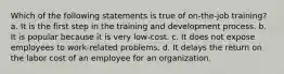 Which of the following statements is true of on-the-job training? a. It is the first step in the training and development process. b. It is popular because it is very low-cost. c. It does not expose employees to work-related problems. d. It delays the return on the labor cost of an employee for an organization.