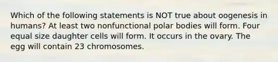 Which of the following statements is NOT true about oogenesis in humans? At least two nonfunctional polar bodies will form. Four equal size daughter cells will form. It occurs in the ovary. The egg will contain 23 chromosomes.