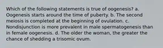 Which of the following statements is true of oogenesis? a. Oogenesis starts around the time of puberty. b. The second meiosis is completed at the beginning of ovulation. c. Nondisjunction is more prevalent in male spermatogenesis than in female oogenesis. d. The older the woman, the greater the chance of shedding a trisomic ovum.