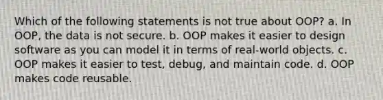 Which of the following statements is not true about OOP? a. In OOP, the data is not secure. b. OOP makes it easier to design software as you can model it in terms of real-world objects. c. OOP makes it easier to test, debug, and maintain code. d. OOP makes code reusable.