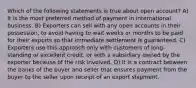 Which of the following statements is true about open account? A) It is the most preferred method of payment in international business. B) Exporters can sell with any open accounts in their possession, to avoid having to wait weeks or months to be paid for their exports so that immediate settlement is guaranteed. C) Exporters use this approach only with customers of long-standing or excellent credit, or with a subsidiary owned by the exporter because of the risk involved. D) It is a contract between the banks of the buyer and seller that ensures payment from the buyer to the seller upon receipt of an export shipment.