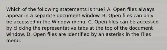 Which of the following statements is true? A. Open files always appear in a separate document window. B. Open files can only be accessed in the Window menu. C. Open files can be accessed by clicking the representative tabs at the top of the document window. D. Open files are identified by an asterisk in the Files menu.