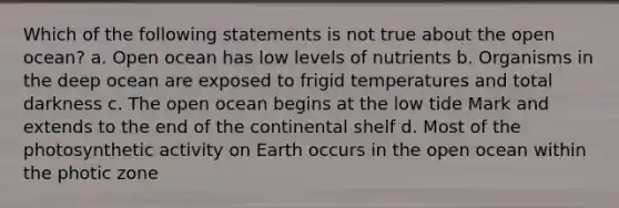 Which of the following statements is not true about the open ocean? a. Open ocean has low levels of nutrients b. Organisms in the deep ocean are exposed to frigid temperatures and total darkness c. The open ocean begins at the low tide Mark and extends to the end of the continental shelf d. Most of the photosynthetic activity on Earth occurs in the open ocean within the photic zone