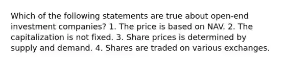 Which of the following statements are true about open-end investment companies? 1. The price is based on NAV. 2. The capitalization is not fixed. 3. Share prices is determined by supply and demand. 4. Shares are traded on various exchanges.