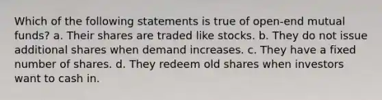 Which of the following statements is true of open-end mutual funds? a. Their shares are traded like stocks. b. They do not issue additional shares when demand increases. c. They have a fixed number of shares. d. They redeem old shares when investors want to cash in.