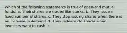 Which of the following statements is true of open-end mutual funds? a. Their shares are traded like stocks. b. They issue a fixed number of shares. c. They stop issuing shares when there is an increase in demand. d. They redeem old shares when investors want to cash in.