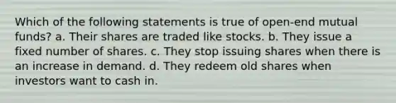 Which of the following statements is true of open-end mutual funds? a. Their shares are traded like stocks. b. They issue a fixed number of shares. c. They stop issuing shares when there is an increase in demand. d. They redeem old shares when investors want to cash in.