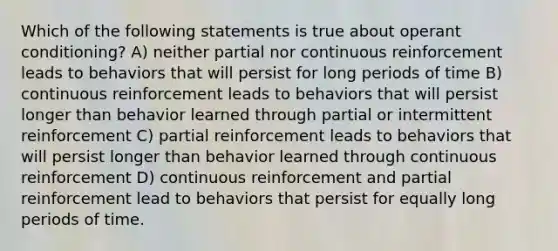 Which of the following statements is true about <a href='https://www.questionai.com/knowledge/kcaiZj2J12-operant-conditioning' class='anchor-knowledge'>operant conditioning</a>? A) neither partial nor continuous reinforcement leads to behaviors that will persist for long periods of time B) continuous reinforcement leads to behaviors that will persist longer than behavior learned through partial or intermittent reinforcement C) partial reinforcement leads to behaviors that will persist longer than behavior learned through continuous reinforcement D) continuous reinforcement and partial reinforcement lead to behaviors that persist for equally long periods of time.