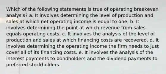 Which of the following statements is true of operating breakeven analysis? a. It involves determining the level of production and sales at which net operating income is equal to one. b. It involves determining the point at which revenue from sales equals operating costs. c. It involves the analysis of the level of production and sales at which financing costs are recovered. d. It involves determining the operating income the firm needs to just cover all of its financing costs. e. It involves the analysis of the interest payments to bondholders and the dividend payments to preferred stockholders.