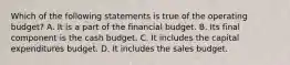 Which of the following statements is true of the operating​ budget? A. It is a part of the financial budget. B. Its final component is the cash budget. C. It includes the capital expenditures budget. D. It includes the sales budget.