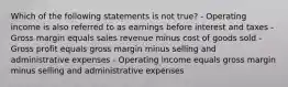 Which of the following statements is not true? - Operating income is also referred to as earnings before interest and taxes - Gross margin equals sales revenue minus cost of goods sold - Gross profit equals gross margin minus selling and administrative expenses - Operating income equals gross margin minus selling and administrative expenses