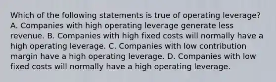 Which of the following statements is true of operating leverage? A. Companies with high operating leverage generate less revenue. B. Companies with high fixed costs will normally have a high operating leverage. C. Companies with low contribution margin have a high operating leverage. D. Companies with low fixed costs will normally have a high operating leverage.