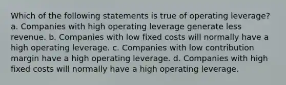 Which of the following statements is true of operating leverage? a. Companies with high operating leverage generate less revenue. b. Companies with low fixed costs will normally have a high operating leverage. c. Companies with low contribution margin have a high operating leverage. d. Companies with high fixed costs will normally have a high operating leverage.