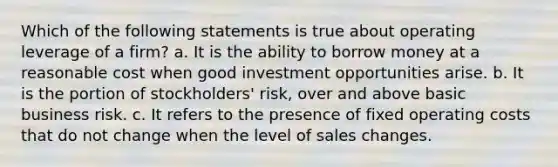 Which of the following statements is true about operating leverage of a firm? a. It is the ability to borrow money at a reasonable cost when good investment opportunities arise. b. It is the portion of stockholders' risk, over and above basic business risk. c. It refers to the presence of fixed operating costs that do not change when the level of sales changes.