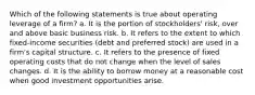 Which of the following statements is true about operating leverage of a firm? a. It is the portion of stockholders' risk, over and above basic business risk. b. It refers to the extent to which fixed-income securities (debt and preferred stock) are used in a firm's capital structure. c. It refers to the presence of fixed operating costs that do not change when the level of sales changes. d. It is the ability to borrow money at a reasonable cost when good investment opportunities arise.