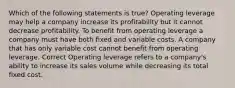 Which of the following statements is true? Operating leverage may help a company increase its profitability but it cannot decrease profitability. To benefit from operating leverage a company must have both fixed and variable costs. A company that has only variable cost cannot benefit from operating leverage. Correct Operating leverage refers to a company's ability to increase its sales volume while decreasing its total fixed cost.