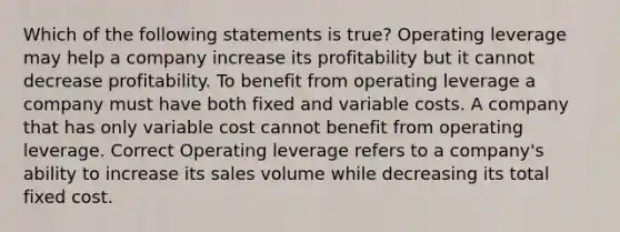 Which of the following statements is true? Operating leverage may help a company increase its profitability but it cannot decrease profitability. To benefit from operating leverage a company must have both fixed and variable costs. A company that has only variable cost cannot benefit from operating leverage. Correct Operating leverage refers to a company's ability to increase its sales volume while decreasing its total fixed cost.