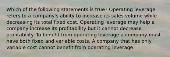 Which of the following statements is true? Operating leverage refers to a company's ability to increase its sales volume while decreasing its total fixed cost. Operating leverage may help a company increase its profitability but it cannot decrease profitability. To benefit from operating leverage a company must have both fixed and variable costs. A company that has only variable cost cannot benefit from operating leverage.