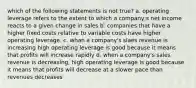 which of the following statements is not true? a. operating leverage refers to the extent to which a company;s net income reacts to a given change in sales b. companies that have a higher fixed costs relative to variable costs have higher operating leverage. c. whan a company's slaes revenue is increasing high operating leverage is good because it means that profits will increase rapidly d. when a company's sales revenue is decreasing, high operating leverage is good because it means that profits will decrease at a slower pace than revenues decreases