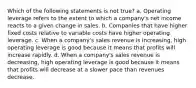 Which of the following statements is not true? a. Operating leverage refers to the extent to which a company's net income reacts to a given change in sales. b. Companies that have higher fixed costs relative to variable costs have higher operating leverage. c. When a company's sales revenue is increasing, high operating leverage is good because it means that profits will increase rapidly. d. When a company's sales revenue is decreasing, high operating leverage is good because it means that profits will decrease at a slower pace than revenues decrease.