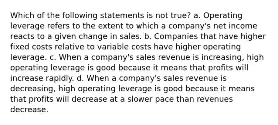 Which of the following statements is not true? a. Operating leverage refers to the extent to which a company's net income reacts to a given change in sales. b. Companies that have higher fixed costs relative to variable costs have higher operating leverage. c. When a company's sales revenue is increasing, high operating leverage is good because it means that profits will increase rapidly. d. When a company's sales revenue is decreasing, high operating leverage is good because it means that profits will decrease at a slower pace than revenues decrease.